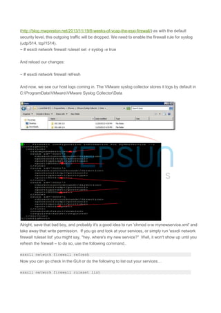 (http://blog.mwpreston.net/2013/11/19/8-weeks-of-vcap-the-esxi-firewall/) as with the default
security level, this outgoing traffic will be dropped. We need to enable the firewall rule for syslog
(udp/514, tcp/1514).
~ # esxcli network firewall ruleset set -r syslog -e true
And reload our changes:
~ # esxcli network firewall refresh
And now, we see our host logs coming in. The VMware syslog collector stores it logs by default in
C:ProgramDataVMwareVMware Syslog CollectorData
Alright, save that bad boy, and probably it's a good idea to run 'chmod o-w mynewservice.xml' and
take away that write permission. If you go and look at your services, or simply run 'esxcli network
firewall ruleset list' you might say, "hey, where's my new service?" Well, it won't show up until you
refresh the firewall – to do so, use the following command..
esxcli network firewall refresh
Now you can go check in the GUI or do the following to list out your services…
esxcli network firewall ruleset list
 