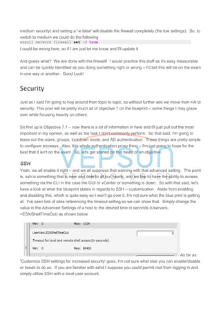 medium security) and setting a '-e false' will disable the firewall completely (the low settings). So, to
switch to medium we could do the following
esxcli network firewall set -d true
I could be wrong here, so if I am just let me know and I'll update it
And guess what? We are done with the firewall! I would practice this stuff as it's easy measurable
and can be quickly identified as you doing something right or wrong – I'd bet this will be on the exam
in one way or another. Good Luck!
Security
Just as I said I'm going to hop around from topic to topic, so without further ado we move from HA to
security. This post will be pretty much all of objective 7 on the blueprint – some things I may graze
over while focusing heavily on others.
So first up is Objective 7.1 – now there is a lot of information in here and I'll just pull out the most
important in my opinion, as well as the task I don't commonly perform. So that said, I'm going to
leave out the users, groups, lockdown mode, and AD authentication. These things are pretty simple
to configure anyways. Also, this whole authentication proxy thing – I'm just going to hope for the
best that it isn't on the exam So, let's get started on this beast of an objective.
SSH
Yeah, we all enable it right – and we all suppress that warning with that advanced setting. The point
is, ssh is something that is near and dear to all our hearts, and we like to have the ability to access
something via the CLI in the case the GUI or vCenter or something is down. So with that said, let's
have a look at what the blueprint states in regards to SSH – customization. Aside from enabling
and disabling this, which is quite easy so I won't go over it, I'm not sure what the blue print is getting
at. I've seen lots of sites referencing the timeout setting so we can show that. Simply change the
value in the Advanced Settings of a host to the desired time in seconds (Uservars-
>ESXiShellTimeOut) as shown below
As far as
'Customize SSH settings for increased security' goes, I'm not sure what else you can enable/disable
or tweak to do so. If you are familiar with sshd I suppose you could permit root from logging in and
simply utilize SSH with a local user account.
 