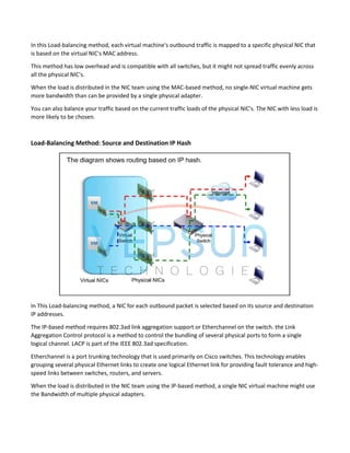 In this Load-balancing method, each virtual machine's outbound traffic is mapped to a specific physical NIC that
is based on the virtual NIC's MAC address.
This method has low overhead and is compatible with all switches, but it might not spread traffic evenly across
all the physical NIC's.
When the load is distributed in the NIC team using the MAC-based method, no single-NIC virtual machine gets
more bandwidth than can be provided by a single physical adapter.
You can also balance your traffic based on the current traffic loads of the physical NIC's. The NIC with less load is
more likely to be chosen.
Load-Balancing Method: Source and Destination IP Hash
In This Load-balancing method, a NIC for each outbound packet is selected based on its source and destination
IP addresses.
The IP-based method requires 802.3ad link aggregation support or Etherchannel on the switch. the Link
Aggregation Control protocol is a method to control the bundling of several physical ports to form a single
logical channel. LACP is part of the IEEE 802.3ad specification.
Etherchannel is a port trunking technology that is used primarily on Cisco switches. This technology enables
grouping several physical Ethernet links to create one logical Ethernet link for providing fault tolerance and high-
speed links between switches, routers, and servers.
When the load is distributed in the NIC team using the IP-based method, a single NIC virtual machine might use
the Bandwidth of multiple physical adapters.
 
