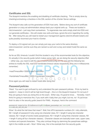 Certificates and SSL
The blueprint mentions the enabling and disabling of certificate checking. This is simply done by
checking/unchecking a checkbox in the SSL section of the vCenter Server settings.
The blueprint also calls out the generation of ESXi host certs. Before doing any sort of certificate
generation or crazy ssl administration always back your original certs up. These are located in
/etc/vmware/ssl – just copy them somewhere. To regenerate new certs simply shell into ESXi and
run generate-certificates – this will create new certs and keys, ignore the error regarding the config
file After doing this you will need to restart your management agents (/etc/init.d/hostd restart) and
quite possibly reconnect your host to vCenter.
To deploy a CA signed cert you can simply just copy your certs to the same directory
(/etc/vmware/ssl ) and be sure they are named rui.cert and rui.key and restart hostd the same as
above.
As far as SSL timeouts I couldn't find this located in any of the recommended tools for this objective,
it's actually in the security guide (which makes sense right, we are doing the security objective #fail
– either way, you need to edit the /etc/vmware/hostd/config.xml file and add the following two
entries to modify the SSL read and handshake timeout values respectively (they are in milliseconds
remember)
<readTimeoutMs>15000</readTimeoutMs>
<handshakeTimeoutMs>15000</handshakeTimeoutMs>
Once again you will need to restart hostd after doing this!
Password policies
Yikes! You want to get confused try and understand the pam password policies. I'll do my best to
explain it – keep in mind it will be high level though – this is in the blueprint however I'm not sure if
they are going to have you doing this on the exam. Either way, it's good to know… Honestly, I don't
think I'm going to memorize this, if you work with it daily then you might, but me, no! I'll just know
that it is also in the security guide (search for PAM). Anyways, here's the command
password requisite /lib/security/$ISA/pam_passwdqc.so retry=N
min=N0,N1,N2,N3,N4
Wow! So what the hell does that mean? Well, first off N represents numbers (N = retry attempts,
N0 = length of password if only using one character class, N1 = length if using two character
classes, N2 = length of words inside passphrases, N3 = length if using three character classes, N4
= length if using all four character classes). Character classes are basically lower case, upper case,
numbers and special characters. They also confuse things by slamming the passphrase settings
right in the middle as well – Nice! Either way, this is the example from the security guide.
 
