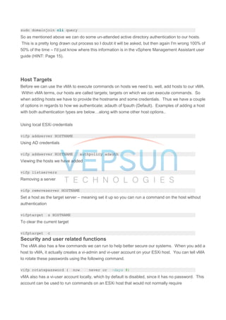 sudo domainjoin-cli query
So as mentioned above we can do some un-attended active directory authentication to our hosts.
This is a pretty long drawn out process so I doubt it will be asked, but then again I'm wrong 100% of
50% of the time – I'd just know where this information is in the vSphere Management Assistant user
guide (HINT: Page 15).
Host Targets
Before we can use the vMA to execute commands on hosts we need to, well, add hosts to our vMA.
Within vMA terms, our hosts are called targets; targets on which we can execute commands. So
when adding hosts we have to provide the hostname and some credentials. Thus we have a couple
of options in regards to how we authenticate; adauth of fpauth (Default). Examples of adding a host
with both authentication types are below…along with some other host options..
Using local ESXi credentials
vifp addserver HOSTNAME
Using AD credentials
vifp addserver HOSTNAME --authpolicy adauth
Viewing the hosts we have added
vifp listservers
Removing a server
vifp removeserver HOSTNAME
Set a host as the target server – meaning set it up so you can run a command on the host without
authentication
vifptarget -s HOSTNAME
To clear the current target
vifptarget -c
Security and user related functions
The vMA also has a few commands we can run to help better secure our systems. When you add a
host to vMA, it actually creates a vi-admin and vi-user account on your ESXi host. You can tell vMA
to rotate these passwords using the following command.
vifp rotatepassword (--now, --never or --days #)
vMA also has a vi-user account locally, which by default is disabled, since it has no password. This
account can be used to run commands on an ESXi host that would not normally require
 