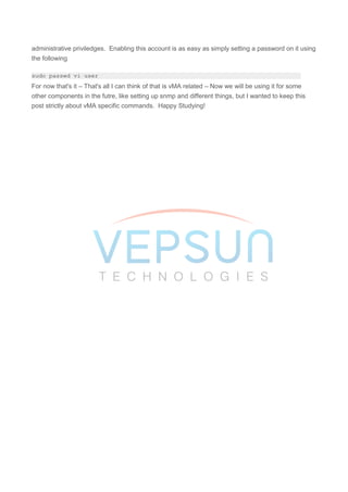 administrative priviledges. Enabling this account is as easy as simply setting a password on it using
the following
sudo passwd vi-user
For now that's it – That's all I can think of that is vMA related – Now we will be using it for some
other components in the futre, like setting up snmp and different things, but I wanted to keep this
post strictly about vMA specific commands. Happy Studying!
 