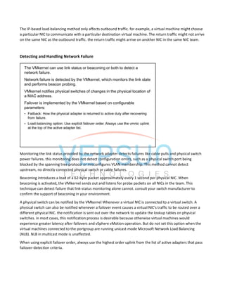 The IP-based load-balancing method only affects outbound traffic. for example, a virtual machine might choose
a particular NIC to communicate with a particular destination virtual machine. The return traffic might not arrive
on the same NIC as the outbound traffic. the return traffic might arrive on another NIC in the same NIC team.
Detecting and Handling Network Failure
Monitoring the link status provided by the network adapter detects failures like cable pulls and physical switch
power failures. this monitoring does not detect configuration errors, such as a physical switch port being
blocked by the spanning tree protocol or misconfigures VLAN membership. This method cannot detect
upstream, no directly connected physical switch or cable failures.
Beaconing introduces a load of a 62-byte packet approximately every 1 second per physical NIC. When
beaconing is activated, the VMkernel sends out and listens for probe packets on all NICs in the team. This
technique can detect failure that link-status monitoring alone cannot. consult your switch manufacturer to
confirm the support of beaconing in your environment.
A physical switch can be notified by the VMkernel Whenever a virtual NIC is connected to a virtual switch. A
physical switch can also be notified whenever a failover event causes a virtual NIC's traffic to be routed over a
different physical NIC. the notification is sent out over the network to update the lookup tables on physical
switches. in most cases, this notification process is desirable because otherwise virtual machines would
experience greater latency after failovers and vSphere vMotion operation. But do not set this option when the
virtual machines connected to the portgroup are running unicast-mode Microsoft Network Load Balancing
(NLB). NLB in multicast mode is unaffected.
When using explicit failover order, always use the highest order uplink from the list of active adapters that pass
failover-detection criteria.
 