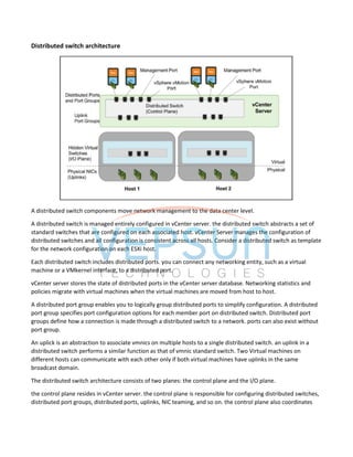 Distributed switch architecture
A distributed switch components move network management to the data center level.
A distributed switch is managed entirely configured in vCenter server. the distributed switch abstracts a set of
standard switches that are configured on each associated host. vCenter Server manages the configuration of
distributed switches and all configuration is consistent across all hosts. Consider a distributed switch as template
for the network configuration on each ESXi host.
Each distributed switch includes distributed ports. you can connect any networking entity, such as a virtual
machine or a VMkernel interface, to a distributed port.
vCenter server stores the state of distributed ports in the vCenter server database. Networking statistics and
policies migrate with virtual machines when the virtual machines are moved from host to host.
A distributed port group enables you to logically group distributed ports to simplify configuration. A distributed
port group specifies port configuration options for each member port on distributed switch. Distributed port
groups define how a connection is made through a distributed switch to a network. ports can also exist without
port group.
An uplick is an abstraction to associate vmnics on multiple hosts to a single distributed switch. an uplink in a
distributed switch performs a similar function as that of vmnic standard switch. Two Virtual machines on
different hosts can communicate with each other only if both virtual machines have uplinks in the same
broadcast domain.
The distributed switch architecture consists of two planes: the control plane and the I/O plane.
the control plane resides in vCenter server. the control plane is responsible for configuring distributed switches,
distributed port groups, distributed ports, uplinks, NIC teaming, and so on. the control plane also coordinates
 