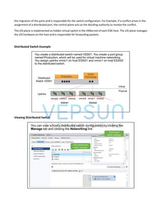 the migration of the ports and is responsible for the switch configuration. For Example, if a conflict arises in the
assignment of a distributed port, the control plane acts as the deciding authority to resolve the conflict.
The I/O plane is implemented as hidden virtual switch in the VMkernel of each ESXi host. The I/O plane manages
the I/O hardware on the host and is responsible for forwarding packets.
Distributed Switch Example
Viewing Distributed Switch
 
