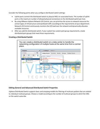 Consider the following points when you configure distributed switch settings:
 Uplink ports connect the distributed switch to physical NICs on associated hosts. The number of uplink
ports is the maximum number of allowed physical connections to the distributed switch per host.
 By using VMware vSphere Network I/O Control, you can prioritize the access to network resources for
certain types of infrastructure and workload traffic according to the requirements of your department.
Network I/O Control continuously monitors the I/O load over the network and dynamically allocates
available resources.
 After you add the distributed switch, if your system has custom port group requirements, create
distributed port groups that meet those requirements.
Creating a Distributed Switch
Editing General and Advanced Distributed Switch Properties
vSphere Distributed Switch supports basic and snooping models for filtering of multicast packets that are related
to individual multicast groups. Choose a model according to the number of multicast groups to which the VMs
on the switch subscribe.
 