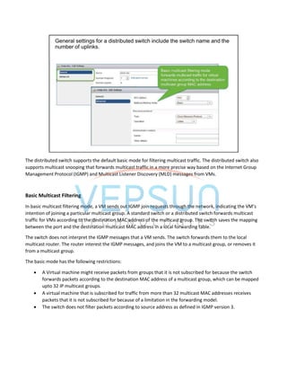 The distributed switch supports the default basic mode for filtering multicast traffic. The distributed switch also
supports multicast snooping that forwards multicast traffic in a more precise way based on the Internet Group
Management Protocol (IGMP) and Multicast Listener Discovery (MLD) messages from VMs.
Basic Multicast Filtering
In basic multicast filtering mode, a VM sends out IGMP join requests through the network, indicating the VM’s
intention of joining a particular multicast group. A standard switch or a distributed switch forwards multicast
traffic for VMs according to the destination MAC address of the multicast group. The switch saves the mapping
between the port and the destination multicast MAC address in a local forwarding table.
The switch does not interpret the IGMP messages that a VM sends. The switch forwards them to the local
multicast router. The router interest the IGMP messages, and joins the VM to a multicast group, or removes it
from a multicast group.
The basic mode has the following restrictions:
 A Virtual machine might receive packets from groups that it is not subscribed for because the switch
forwards packets according to the destination MAC address of a multicast group, which can be mapped
upto 32 IP multicast groups.
 A virtual machine that is subscribed for traffic from more than 32 multicast MAC addresses receives
packets that it is not subscribed for because of a limitation in the forwarding model.
 The switch does not filter packets according to source address as defined in IGMP version 3.
 