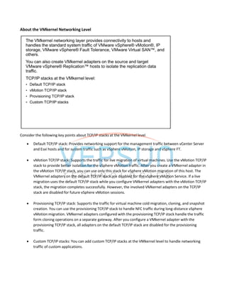 About the VMkernel Networking Level
Consider the following key points about TCP/IP stacks at the VMkernel level
 Default TCP/IP stack: Provides networking support for the management traffic between vCenter Server
and Esxi hosts and for system traffic such as vSphere vMotion, IP storage and vSphere FT.
 vMotion TCP/IP stack: Supports the traffic for live migration of virtual machines. Use the vMotion TCP/IP
stack to provide better isolation for the vSphere vMotion traffic. After you create a VMkernel adapter in
the vMotion TCP/IP stack, you can use only this stack for vSphere vMotion migration of this host. The
VMkernel adapters on the default TCP/IP stack are disabled for the vSphere vMotion Service. If a live
migration uses the default TCP/IP stack while you configure VMkernel adapters with the vMotion TCP/IP
stack, the migration completes successfully. However, the involved VMkernel adapters on the TCP/IP
stack are disabled for future vSphere vMotion sessions.
 Provisioning TCP/IP stack: Supports the traffic for virtual machine cold migration, cloning, and snapshot
creation. You can use the provisioning TCP/IP stack to handle NFC traffic during long-distance vSphere
vMotion migration. VMkernel adapters configured with the provisioning TCP/IP stack handle the traffic
form cloning operations on a separate gateway. After you configure a VMkernel adapter with the
provisioning TCP/IP stack, all adapters on the default TCP/IP stack are disabled for the provisioning
traffic.
 Custom TCP/IP stacks: You can add custom TCP/IP stacks at the VMkernel level to handle networking
traffic of custom applications.
 