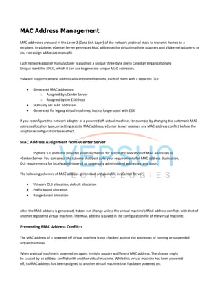 MAC Address Management
MAC addresses are used in the Layer 2 (Data Link Layer) of the network protocol stack to transmit frames to a
recipient. In vSphere, vCenter Server generates MAC addresses for virtual machine adapters and VMkernel adapters, or
you can assign addresses manually.
Each network adapter manufacturer is assigned a unique three-byte prefix called an Organizationally
Unique Identifier (OUI), which it can use to generate unique MAC addresses.
VMware supports several address allocation mechanisms, each of them with a separate OUI:
 Generated MAC addresses
o Assigned by vCenter Server
o Assigned by the ESXi host
 Manually set MAC addresses
 Generated for legacy virtual machines, but no longer used with ESXi
If you reconfigure the network adapter of a powered off virtual machine, for example by changing the automatic MAC
address allocation type, or setting a static MAC address, vCenter Server resolves any MAC address conflict before the
adapter reconfiguration takes effect.
MAC Address Assignment from vCenter Server
vSphere 5.1 and later provides several schemes for automatic allocation of MAC addresses in
vCenter Server. You can select the scheme that best suits your requirements for MAC address duplication,
OUI requirements for locally administered or universally administered addresses, and so on.
The following schemes of MAC address generation are available in vCenter Server:
 VMware OUI allocation, default allocation
 Prefix-based allocation
 Range-based allocation
After the MAC address is generated, it does not change unless the virtual machine's MAC address conflicts with that of
another registered virtual machine. The MAC address is saved in the configuration file of the virtual machine.
Preventing MAC Address Conflicts
The MAC address of a powered off virtual machine is not checked against the addresses of running or suspended
virtual machines.
When a virtual machine is powered on again, it might acquire a different MAC address. The change might
be caused by an address conflict with another virtual machine. While this virtual machine has been powered
off, its MAC address has been assigned to another virtual machine that has been powered on.
 