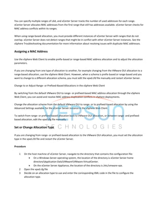 You can specify multiple ranges of LAA, and vCenter Server tracks the number of used addresses for each range.
vCenter Server allocates MAC addresses from the first range that still has addresses available. vCenter Server checks for
MAC address conflicts within its ranges.
When using range-based allocation, you must provide different instances of vCenter Server with ranges that do not
overlap. vCenter Server does not detect ranges that might be in conflict with other vCenter Server instances. See the
vSphere Troubleshooting documentation for more information about resolving issues with duplicate MAC addresses.
Assigning a MAC Address
Use the vSphere Web Client to enable prefix-based or range-based MAC address allocation and to adjust the allocation
parameters.
If you are changing from one type of allocation to another, for example changing from the VMware OUI allocation to a
range-based allocation, use the vSphere Web Client. However, when a schema is prefix-based or range-based and you
want to change to a different allocation schema, you must edit the vpxd.cfd file manually and restart vCenter Server.
Change to or Adjust Range- or Prefixed-Based Allocations in the vSphere Web Client
By switching from the default VMware OUI to range- or prefixed-based MAC address allocation through the vSphere
Web Client, you can avoid and resolve MAC address duplication conflicts in vSphere deployments.
Change the allocation scheme from the default VMware OUI to range- or to prefixed-based allocation by using the
Advanced Settings available for the vCenter Server instance in the vSphere Web Client.
To switch from range- or prefixed-based allocation back to VMware OUI allocation, or between range- and prefixed-
based allocation, edit the vpxd.cfg file manually.
Set or Change Allocation Type
If you are changing from range- or prefixed-based allocation to the VMware OUI allocation, you must set the allocation
type in the vpxd.cfd file and restart the vCenter Server.
Procedure
1 On the host machine of vCenter Server, navigate to the directory that contains the configuration file:
 On a Windows Server operating system, the location of the directory is vCenter Server home
directoryApplication DataVMwareVMware VirtualCenter.
 On the vCenter Server Appliance, the location of the directory is /etc/vmware-vpx.
2 Open the vpxd.cfg file
3 Decide on an allocation type to use and enter the corresponding XML code in the file to configure the
allocation type.
 