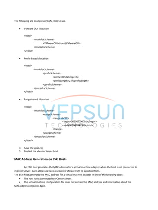 The following are examples of XML code to use.
 VMware OUI allocation
<vpxd>
<macAllocScheme>
<VMwareOUI>true</VMwareOUI>
</macAllocScheme>
</vpxd>
 Prefix-based allocation
<vpxd>
<macAllocScheme>
<prefixScheme>
<prefix>005026</prefix>
<prefixLength>23</prefixLength>
</prefixScheme>
</macAllocScheme>
</vpxd>
 Range-based allocation
<vpxd>
<macAllocScheme>
<rangeScheme>
<range id="0">
<begin>005067000001</begin>
<end>005067000001</end>
</range>
</rangeScheme>
</macAllocScheme>
</vpxd>
4 Save the vpxd.cfg.
5 Restart the vCenter Server host.
MAC Address Generation on ESXi Hosts
An ESXi host generates the MAC address for a virtual machine adapter when the host is not connected to
vCenter Server. Such addresses have a separate VMware OUI to avoid conflicts.
The ESXi host generates the MAC address for a virtual machine adapter in one of the following cases:
 The host is not connected to vCenter Server.
 The virtual machine configuration file does not contain the MAC address and information about the
MAC address allocation type.
 