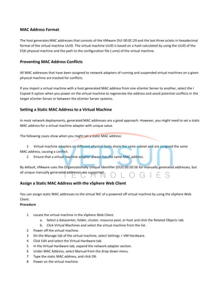 MAC Address Format
The host generates MAC addresses that consists of the VMware OUI 00:0C:29 and the last three octets in hexadecimal
format of the virtual machine UUID. The virtual machine UUID is based on a hash calculated by using the UUID of the
ESXi physical machine and the path to the configuration file (.vmx) of the virtual machine.
Preventing MAC Address Conflicts
All MAC addresses that have been assigned to network adapters of running and suspended virtual machines on a given
physical machine are tracked for conflicts.
If you import a virtual machine with a host-generated MAC address from one vCenter Server to another, select the I
Copied It option when you power on the virtual machine to regenerate the address and avoid potential conflicts in the
target vCenter Server or between the vCenter Server systems.
Setting a Static MAC Address to a Virtual Machine
In most network deployments, generated MAC addresses are a good approach. However, you might need to set a static
MAC address for a virtual machine adapter with unique value.
The following cases show when you might set a static MAC address:
1 Virtual machine adapters on different physical hosts share the same subnet and are assigned the same
MAC address, causing a conflict.
2 Ensure that a virtual machine adapter always has the same MAC address.
By default, VMware uses the Organizationally Unique Identifier (OUI) 00:50:56 for manually generated addresses, but
all unique manually generated addresses are supported.
Assign a Static MAC Address with the vSphere Web Client
You can assign static MAC addresses to the virtual NIC of a powered off virtual machine by using the vSphere Web
Client.
Procedure
1 Locate the virtual machine in the vSphere Web Client.
a. Select a datacenter, folder, cluster, resource pool, or host and click the Related Objects tab.
b. Click Virtual Machines and select the virtual machine from the list.
2 Power off the virtual machine.
3 On the Manage tab of the virtual machine, select Settings > VM Hardware.
4 Click Edit and select the Virtual Hardware tab.
5 In the Virtual Hardware tab, expand the network adapter section.
6 Under MAC Address, select Manual from the drop-down menu.
7 Type the static MAC address, and click OK.
8 Power on the virtual machine.
 