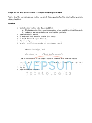 Assign a Static MAC Address in the Virtual Machine Configuration File
To set a static MAC address for a virtual machine, you can edit the configuration file of the virtual machine by using the
vSphere Web Client.
Procedure
1 Locate the virtual machine in the vSphere Web Client.
a. Select a datacenter, folder, cluster, resource pool, or host and click the Related Objects tab.
b. Click Virtual Machines and select the virtual machine from the list.
2 Power off the virtual machine.
3 On the Manage tab of the virtual machine, select Settings.
4 On the VM Options tab, expand Advanced.
5 Click Edit Configuration.
6 To assign a static MAC address, add or edit parameters as required.
ethernetX.addressType static
ethernetX.address MAC_address_of_the_virtual_NIC
X next to ethernet stands for the sequence number of the virtual NIC in the virtual machine.
For example, 0 in ethernet0 represents the settings of the first virtual NIC device added to the virtual
machine.
7 Click OK.
8 Power on the virtual machine.
 