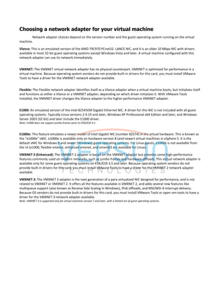 Choosing a network adapter for your virtual machine
Network adapter choices depend on the version number and the guest operating system running on the virtual
machine.
Vlance: This is an emulated version of the AMD 79C970 PCnet32- LANCE NIC, and it is an older 10 Mbps NIC with drivers
available in most 32-bit guest operating systems except Windows Vista and later. A virtual machine configured with this
network adapter can use its network immediately.
VMXNET: The VMXNET virtual network adapter has no physical counterpart. VMXNET is optimized for performance in a
virtual machine. Because operating system vendors do not provide built-in drivers for this card, you must install VMware
Tools to have a driver for the VMXNET network adapter available.
Flexible: The Flexible network adapter identifies itself as a Vlance adapter when a virtual machine boots, but initializes itself
and functions as either a Vlance or a VMXNET adapter, depending on which driver initializes it. With VMware Tools
installed, the VMXNET driver changes the Vlance adapter to the higher performance VMXNET adapter.
E1000: An emulated version of the Intel 82545EM Gigabit Ethernet NIC. A driver for this NIC is not included with all guest
operating systems. Typically Linux versions 2.4.19 and later, Windows XP Professional x64 Edition and later, and Windows
Server 2003 (32-bit) and later include the E1000 driver.
Note: E1000 does not support jumbo frames prior to ESXi/ESX 4.1.
E1000e: This feature emulates a newer model of Intel Gigabit NIC (number 82574) in the virtual hardware. This is known as
the "e1000e" vNIC. e1000e is available only on hardware version 8 (and newer) virtual machines in vSphere 5. It is the
default vNIC for Windows 8 and newer (Windows) guest operating systems. For Linux guests, e1000e is not available from
the UI (e1000, flexible vmxnet, enhanced vmxnet, and vmxnet3 are available for Linux).
VMXNET 2 (Enhanced): The VMXNET 2 adapter is based on the VMXNET adapter but provides some high-performance
features commonly used on modern networks, such as jumbo frames and hardware offloads. This virtual network adapter is
available only for some guest operating systems on ESXi/ESX 3.5 and later. Because operating system vendors do not
provide built-in drivers for this card, you must install VMware Tools to have a driver for the VMXNET 2 network adapter
available.
VMXNET 3: The VMXNET 3 adapter is the next generation of a para-virtualized NIC designed for performance, and is not
related to VMXNET or VMXNET 2. It offers all the features available in VMXNET 2, and adds several new features like
multiqueue support (also known as Receive Side Scaling in Windows), IPv6 offloads, and MSI/MSI-X interrupt delivery.
Because OS vendors do not provide built-in drivers for this card, you must install VMware Tools or open-vm-tools to have a
driver for the VMXNET 3 network adapter available.
Note: VMXNET 3 is supported only for virtual machines version 7 and later, with a limited set of guest operating systems.
 