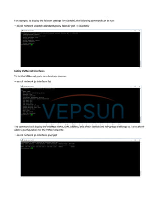 For example, to display the failover settings for vSwitch0, the following command can be run:
~ esxcli network vswitch standard policy failover get -v vSwitch0
Listing VMKernel Interfaces
To list the VMkernel ports on a host you can run:
~ esxcli network ip interface list
The command will display the interface name, MAC address, and which vSwitch and Portgroup it belongs to. To list the IP
address configuration for the VMkernel ports:
~ esxcli network ip interface ipv4 get
 