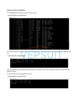 Listing Connections and Neighbors
To list established connections on your host you can run:
~ esxcli network ip connection list
This is the equivalent of running ‘netstat’ on a Windows machine. To list the host’s ARP cache (or neighbors table) you can
run:
~ esxcli network ip neighbor list
This can be useful when troubleshooting connectivity, for example, when a host is failing to connect to another over the
vMotion network.
You can list the host’s routing table by running:
~ esxcli network ip route ipv4 list
 