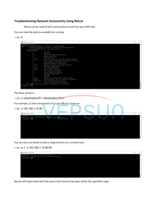 Troubleshooting Network Connectivity Using Netcat
Netcat can be used to test connectivity to and from your ESXi host.
You can view the options available by running:
~ nc -h
The basic syntax is:
~ nc -z <DestinationIP> <Destination Port>
For example, to test connectivity on to port 80 you could run:
~ nc -z 192.168.1.15 80
You can also use netcat to test a range of ports on a remote host:
~ nc -w 1 -z 192.168.1.15 80-85
Netcat will report back with the ports it has found to be open within the specified range.
 