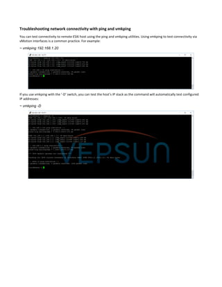 Troubleshooting network connectivity with ping and vmkping
You can test connectivity to remote ESXi host using the ping and vmkping utilities. Using vmkping to test connectivity via
vMotion interfaces is a common practice. For example:
~ vmkping 192.168.1.20
If you use vmkping with the ‘-D’ switch, you can test the host’s IP stack as the command will automatically test configured
IP addresses:
~ vmkping -D
 