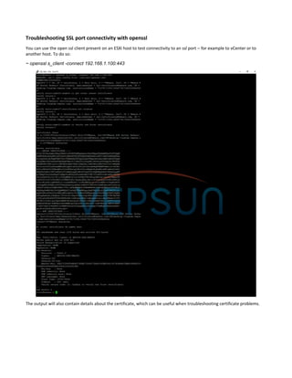 Troubleshooting SSL port connectivity with openssl
You can use the open ssl client present on an ESXi host to test connectivity to an ssl port – for example to vCenter or to
another host. To do so:
~ openssl s_client -connect 192.168.1.100:443
The output will also contain details about the certificate, which can be useful when troubleshooting certificate problems.
 