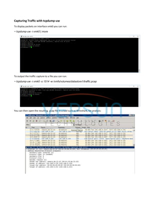 Capturing Traffic with tcpdump-uw
To display packets on interface vmk0 you can run:
~ tcpdump-uw -i vmk0 | more
To output the traffic capture to a file you can run:
~ tcpdump-uw -i vmk0 -s 1514 -w /vmfs/volumes/datastore1/traffic.pcap
You can then open the resulting .pcap file in a tool such as Wireshark, for analysis:
 