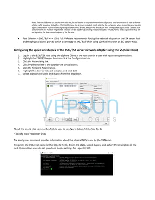 Note: The PAUSE frame is a packet that tells the far-end device to stop the transmission of packets until the receiver is able to handle
all the traffic and clear its buffers. The PAUSE frame has a timer included, which tells the far-end device when to start to send packets
again. If that timer expires without getting another PAUSE frame, the far-end device can then send packets again. Flow Control is an
optional item and must be negotiated. Devices can be capable of sending or responding to a PAUSE frame, and it is possible they will
not agree to the flow-control request of the far-end.
 Fast Ethernet – 100 / Full <–> 100 / Full: VMware recommends forcing the network adapter on the ESX server host
and the physical switch port to which it connects to 100 / Full when using 100 MB links with an ESX server host.
Configuring the speed and duplex of the ESXi/ESX server network adapter using the vSphere Client
1. Log in to the ESXi/ESX host using the vSphere Client as the root user or a user with equivalent permissions.
2. Highlight the ESXi/ESX server host and click the Configuration tab.
3. Click the Networking link.
4. Click Properties next to the appropriate virtual switch.
5. Click the Network Adapters tab.
6. Highlight the desired network adapter, and click Edit.
7. Select appropriate speed and duplex from the dropdown.
About the esxcfg-nics command, which is used to configure Network Interface Cards
~ esxcfg-nics <options> [nic]
The esxcfg-nics command provides information about the physical NICs in use by the VMkernel.
This prints the VMkernel name for the NIC, its PCI ID, driver, link state, speed, duplex, and a short PCI description of the
card. It also allows users to set speed and duplex settings for a specific NIC.
 