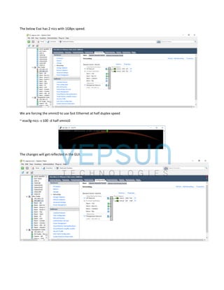 The below Esxi has 2 nics with 1GBps speed.
We are forcing the vmnic0 to use fast Ethernet at half duplex speed
~ esxcfg-nics -s 100 -d half vmnic0
The changes will get reflected in the GUI.
 