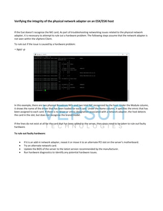 Verifying the integrity of the physical network adapter on an ESX/ESXi host
If the Esxi doesn’t recognize the NIC card, As part of troubleshooting networking issues related to the physical network
adapter, it is necessary to attempt to rule out a hardware problem. The following steps assume that the network adapter is
not seen within the vSphere Client.
To rule out if the issue is caused by a hardware problem:
~ lspci -p
In this example, there are two physical Broadcom NICs and two Intel NIC recognized by the host. Under the Module column,
it shows the name of the driver that has been loaded for each card. Under the Name column, it specifies the vmnic that has
been assigned to each card. If there is no driver or vmnic designation associated with a network adapter, the host detects
the card in the slot, but does not recognize the brand/model.
If the lines do not exist at all for the card that has been added to the server, then steps need to be taken to rule out faulty
hardware.
To rule out faulty hardware:
 If it is an add-in network adapter, reseat it or move it to an alternate PCI slot on the server’s motherboard.
 Try an alternate network card.
 Update the BIOS of the server to the latest version recommended by the manufacturer.
 Run hardware diagnostics to identify any potential hardware issues.
 