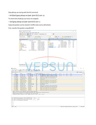 Stop pktcap-uw tracing with the kill command:
~ kill $(lsof |grep pktcap-uw |awk ‘{print $1}’| sort -u)
To check that all pktcap-uw traces are stopped:
~ lsof |grep pktcap-uw |awk ‘{print $1}’| sort -u
Captured packets can be viewed in Sniffer tools such as Wireshark.
First, transfer the packets using WinSCP.
 