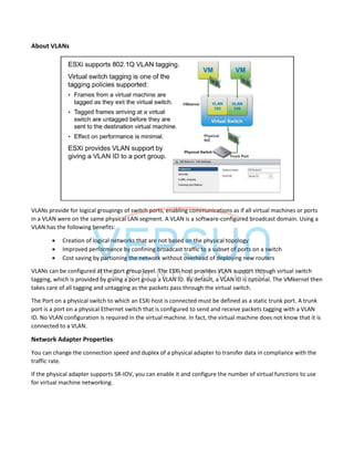 About VLANs
VLANs provide for logical groupings of switch ports, enabling communications as if all virtual machines or ports
in a VLAN were on the same physical LAN segment. A VLAN is a software-configured broadcast domain. Using a
VLAN has the following benefits:
 Creation of logical networks that are not based on the physical topology
 Improved performance by confining broadcast traffic to a subset of ports on a switch
 Cost saving by partioning the network without overhead of deploying new routers
VLANs can be configured at the port group level. The ESXi host provides VLAN support through virtual switch
tagging, which is provided by giving a port group a VLAN ID. By default, a VLAN ID is optional. The VMkernel then
takes care of all tagging and untagging as the packets pass through the virtual switch.
The Port on a physical switch to which an ESXi host is connected must be defined as a static trunk port. A trunk
port is a port on a physical Ethernet switch that is configured to send and receive packets tagging with a VLAN
ID. No VLAN configuration is required in the virtual machine. In fact, the virtual machine does not know that it is
connected to a VLAN.
Network Adapter Properties
You can change the connection speed and duplex of a physical adapter to transfer data in compliance with the
traffic rate.
If the physical adapter supports SR-IOV, you can enable it and configure the number of virtual functions to use
for virtual machine networking.
 