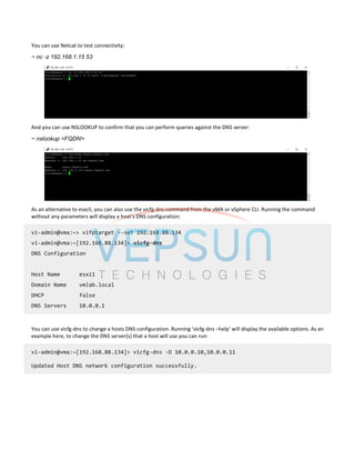 You can use Netcat to test connectivity:
~ nc -z 192.168.1.15 53
And you can use NSLOOKUP to confirm that you can perform queries against the DNS server:
~ nslookup <FQDN>
As an alternative to esxcli, you can also use the vicfg-dns command from the vMA or vSphere CLI. Running the command
without any parameters will display a host’s DNS configuration:
vi-admin@vma:~> vifptarget --set 192.168.88.134
vi-admin@vma:~[192.168.88.134]> vicfg-dns
DNS Configuration
Host Name esxi1
Domain Name vmlab.local
DHCP false
DNS Servers 10.0.0.1
You can use vicfg-dns to change a hosts DNS configuration. Running ‘vicfg-dns –help’ will display the available options. As an
example here, to change the DNS server(s) that a host will use you can run:
vi-admin@vma:~[192.168.88.134]> vicfg-dns -D 10.0.0.10,10.0.0.11
Updated Host DNS network configuration successfully.
 