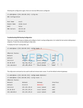 Checking the configuration again, there are now two DNS servers configured:
vi-admin@vma:~[192.168.88.134]> vicfg-dns
DNS Configuration
Host Name esxi1
Domain Name vmlab.local
DHCP false
DNS Servers 10.0.0.10
10.0.0.11
Troubleshooting ESXi Routing Configuration
There are a number of ways to display and configure a host’s routing configuration. As I ended the last section talking about
vicfg-dns, I’ll start this one by looking at vicfg-route.
To display the host’s routing table, use:
vi-admin@vma:~[192.168.88.134]> vicfg-route -l
VMkernel Routes:
Network Netmask Gateway Interface
default 0.0.0.0 10.0.0.1 vmk3
10.0.0.0 255.255.255.0 Local Subnet vmk3
10.10.20.0 255.255.255.0 Local Subnet vmk1
192.168.88.0 255.255.255.0 Local Subnet vmk0
The vicfg-route command can be used to add and remove static routes. To set the default vmkernel gateway:
vi-admin@vma:~[192.168.88.134]> vicfg-route 10.0.0.2
vi-admin@vma:~[192.168.88.134]> vicfg-route -l
VMkernel Routes:
Network Netmask Gateway Interface
default 0.0.0.0 10.0.0.2 vmk3
10.0.0.0 255.255.255.0 Local Subnet vmk3
10.10.20.0 255.255.255.0 Local Subnet vmk1
192.168.88.0 255.255.255.0 Local Subnet vmk0
 
