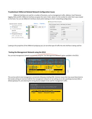 Troubleshoot VMKernel Related Network Configuration Issues
VMkernel interfaces are used for a number of functions, such as management traffic, vMotion, Fault Tolerance
logging, iSCSI and NFS. VMkernel interfaces are given the name ‘vmkx’, where X is the number (in order that it was created
on the host). You can see VMkernel interfaces clearly when looking at a host’s networking configuration:
Looking at the properties of the VMkernel portgroup you can see what type of traffic the vmk interface is being used for:
Testing the Management Network using the DCUI
You can test management network connectivity using the ‘Test Management Network’ option available in the DCUI.
This can be useful to test management connectivity following installing ESXi. Common issues that may cause these tests to
fail include setting an incorrect VLAN for the management network (or not setting one at all), specifying incorrect DNS or
default gateway IPs, and selecting the wrong physical adapter to be used for management traffic.
 