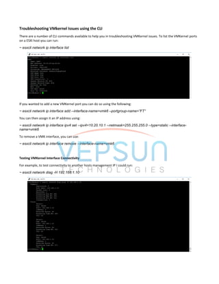 Troubleshooting VMkernel Issues using the CLI
There are a number of CLI commands available to help you in troubleshooting VMKernel issues. To list the VMKernel ports
on a ESXi host you can run:
~ esxcli network ip interface list
If you wanted to add a new VMKernel port you can do so using the following:
~ esxcli network ip interface add --interface-name=vmk6 –portgroup-name=”FT”
You can then assign it an IP address using:
~ esxcli network ip interface ipv4 set --ipv4=10.20.10.1 --netmask=255.255.255.0 --type=static --interface-
name=vmk6
To remove a VMK interface, you can use:
~ esxcli network ip interface remove --interface-name=vmk6
Testing VMKernel Interface Connectivity
For example, to test connectivity to another hosts management IP I could run:
~ esxcli network diag -H 192.168.1.10
 
