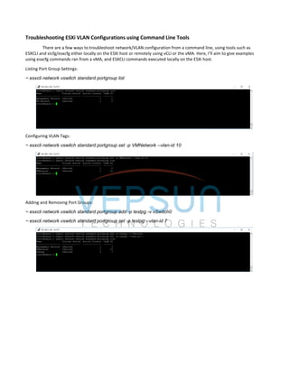 Troubleshooting ESXi VLAN Configurations using Command Line Tools
There are a few ways to troubleshoot network/VLAN configuration from a command line, using tools such as
ESXCLI and vicfg/esxcfg either locally on the ESXi host or remotely using vCLI or the vMA. Here, I’ll aim to give examples
using esxcfg commands ran from a vMA, and ESXCLI commands executed locally on the ESXi host.
Listing Port Group Settings:
~ esxcli network vswitch standard portgroup list
Configuring VLAN Tags:
~ esxcli network vswitch standard portgroup set -p VMNetwork --vlan-id 10
Adding and Removing Port Groups:
~ esxcli network vswitch standard portgroup add -p testpg -v vSwitch0
~ esxcli network vswitch standard portgroup set -p testpg --vlan-id 7
 