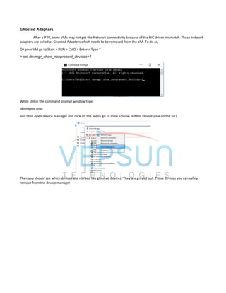 Ghosted Adapters
After a P2V, some VMs may not get the Network connectivity because of the NIC driver mismatch. These network
adapters are called as Ghosted Adapters which needs to be removed from the VM. To do so,
On your VM go to Start > RUN > CMD > Enter > Type “
> set devmgr_show_nonpresent_devices=1
While still in the command prompt window type:
devmgmt.msc
and then open Device Manager and click on the Menu go to View > Show Hidden Devices(like on the pic).
Then you should see which devices are marked like ghosted devices. They are grayed out. Those devices you can safely
remove from the device manager.
 