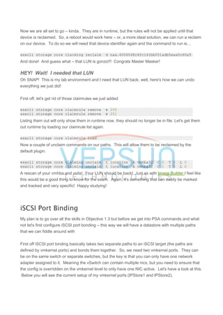 Now we are all set to go – kinda. They are in runtime, but the rules will not be applied until that
device is reclaimed. So, a reboot would work here – or, a more ideal solution, we can run a reclaim
on our device. To do so we will need that device identifier again and the command to run is…
esxcli storage core claiming reclaim -d naa.6006048c6fc141bb051adb5eaa0c60a9
And done! And guess what – that LUN is gonzo!!! Congrats Master Masker!
HEY! Wait! I needed that LUN
Oh SNAP! This is my lab environment and I need that LUN back, well, here's how we can undo
everything we just did!
First off, let's get rid of those claimrules we just added
esxcli storage core claimrule remove -r 200
esxcli storage core claimrule remove -r 201
Listing them out will only show them in runtime now, they should no longer be in file. Let's get them
out runtime by loading our claimrule list again.
esxcli storage core claimrule load
Now a couple of unclaim commands on our paths. This will allow them to be reclaimed by the
default plugin.
esxcli storage core claiming unclaim -t location -A vmhba32 -C 0 -T 0 -L 0
esxcli storage core claiming unclaim -t location -A vmhba32 -C 1 -T 0 -L 0
A rescan of your vmhba and voila! Your LUN should be back! Just as with Image Builder I feel like
this would be a good thing to know for the exam. Again, it's something that can easily be marked
and tracked and very specific! Happy studying!
iSCSI Port Binding
My plan is to go over all the skills in Objective 1.3 but before we get into PSA commands and what
not let's first configure iSCSI port bonding – this way we will have a datastore with multiple paths
that we can fiddle around with
First off iSCSI port binding basically takes two separate paths to an iSCSI target (the paths are
defined by vmkernel ports) and bonds them together. So, we need two vmkernel ports. They can
be on the same switch or separate switches, but the key is that you can only have one network
adapter assigned to it. Meaning the vSwitch can contain multiple nics, but you need to ensure that
the config is overridden on the vmkernel level to only have one NIC active. Let's have a look at this.
Below you will see the current setup of my vmkernel ports (IPStore1 and IPStore2).
 