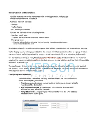 Network Switch and Port Policies
Network security policy provides protection against MAC address impersonation and unwanted port scanning.
Traffic shaping is useful when you want to limit the amount of traffic to a virtual machine or a group of virtual
machines. You do traffic shaping to either protect a virtual machine or traffic in an oversubscribed network.
Use the teaming and failover policy to determine how the network traffic of virtual machines and VMkernel
adapters that are connected to the switch is distribute between physical adapters, and how the traffic should be
rerouted if an adapter fails.
These policies are defined for the entire standard switch and can be defined for a VMkernel port or a virtual
machine port group. When a policy is defined for an individual port group, the policy at this level overrides the
default policies defined for the standard switch.
Configuring Security Policies
 