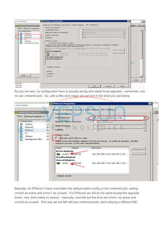 As you can see, my configuration here is actually wrong and needs to be adjusted – remember, one
nic per vmkernel port. So, with a little click magic we can turn it into what you see below.
Basically, for IPStore1 I have overridden the default switch config on the vmkernel port, setting
vmnic0 as active and vmnic1 as unused. For IPStore2 we will do the same except the opposite
(hehe, nice, that makes no sense) – basically, override but this time set vmnic1 as active and
vmnic0 as unused. This way we are left with two vmkernel ports, each utilizing a different NIC.
 