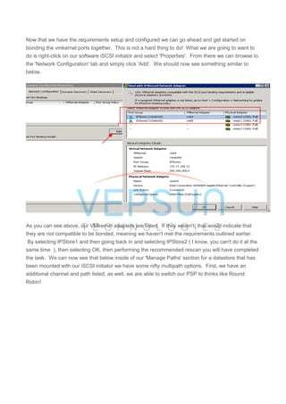 Now that we have the requirements setup and configured we can go ahead and get started on
bonding the vmkernel ports together. This is not a hard thing to do! What we are going to want to
do is right-click on our software iSCSI initiator and select 'Properties'. From there we can browse to
the 'Network Configuration' tab and simply click 'Add'. We should now see something similar to
below.
As you can see above, our VMkernel adapters are listed. If they weren't, that would indicate that
they are not compatible to be bonded, meaning we haven't met the requirements outlined earlier.
By selecting IPStore1 and then going back in and selecting IPStore2 ( I know, you can't do it at the
same time ), then selecting OK, then performing the recommended rescan you will have completed
the task. We can now see that below inside of our 'Manage Paths' section for a datastore that has
been mounted with our iSCSI initiator we have some nifty multipath options. First, we have an
additional channel and path listed, as well, we are able to switch our PSP to thinks like Round
Robin!
 