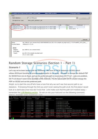 Random Storage Scenarios (Section 1 – Part 1)
Scenario 1
Let's say we've been tasked with the following. We have an iSCSI datastore (iSCSI2) which
utlizes iSCSI port bonding to provide multiple paths to our array. We want to change the default PSP
for iSCSI2 from mru to fixed, and set the preferred path to travel down CO:T1:L0 – only one problem,
C0:T1:L0 doesn't seem to be available at the moment. Fix the issues with C0:T1:L0 and change the
PSP on iSCSI2 and set the preferred path.
Alright, so to start this one off let's have a look first why we can't see that second path to our
datastore. If browsing through the GUI you aren't even seeing the path at all, the first place I would
look at is claimrules (now how did I know that ) and make sure that the path isn't masked away –
remember the LUN Masking section. So ssh on into your host and run the following command.
esxcli storage core claimrule list
 
