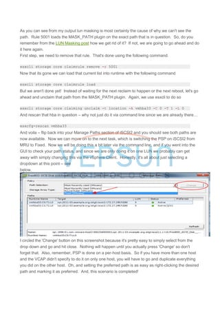 As you can see from my output lun masking is most certainly the cause of why we can't see the
path. Rule 5001 loads the MASK_PATH plugin on the exact path that is in question. So, do you
remember from the LUN Masking post how we get rid of it? If not, we are going to go ahead and do
it here again.
First step, we need to remove that rule. That's done using the following command.
esxcli storage core claimrule remove -r 5001
Now that its gone we can load that current list into runtime with the following command
esxcli storage core claimrule load
But we aren't done yet! Instead of waiting for the next reclaim to happen or the next reboot, let's go
ahead and unclaim that path from the MASK_PATH plugin. Again, we use esxcli to do so
esxcli storage core claiming unclaim -t location -A vmhba33 -C 0 -T 1 -L 0
And rescan that hba in question – why not just do it via command line since we are already there…
esxcfg-rescan vmhba33
And voila – flip back into your Manage Paths section of iSCSI2 and you should see both paths are
now available. Now we can move on to the next task, which is switching the PSP on iSCSI2 from
MRU to Fixed. Now we will be doing this a bit later via the command line, and if you went into the
GUI to check your path status, and since we are only doing it on one LUN we probably can get
away with simply changing this via the vSphere Client. Honestly, it's all about just selecting a
dropdown at this point – see
below.
I circled the 'Change' button on this screenshot because it's pretty easy to simply select from the
drop down and go and hit close. Nothing will happen until you actually press 'Change' so don't
forget that. Also, remember, PSP is done on a per-host basis. So if you have more than one host
and the VCAP didn't specify to do it on only one host, you will have to go and duplicate everything
you did on the other host. Oh, and setting the preferred path is as easy as right-clicking the desired
path and marking it as preferred. And, this scenario is completed!
 