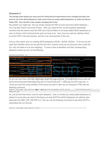 Scenario 2
The storage team thanks you very much for doing that but requirements have changed and they now
wish for all of the iSCSI datastores, both current and any newly added datastores, to utilize the Round
Robin PSP. How real life is that, people changing their mind
No problem you might say! We can simply change the PSP on each and every iSCSI datastore –
not a big deal, there's only three of them. Well, you could do this, but the question specifically
mentions that we need to have the PSP set to Round Robin on all newly added iSCSI datastores as
well, so there's a bit of command line work we have to do. And, since we used the vSphere Client
to set the PSP in the last scenario, we'll do it via command line in this one.
First up, let's switch over our existing iSCSI datastores (iSCSI1, iSCSI2, iSCSI3). To do this we will
need their identifier which we can get from the GUI, however since we are doing the work inside the
CLI, why not utilize it to do the mappings. To have a look at identifiers and their corresponding
datastore names we can run the following
esxcfg-scsidevs -m
As you can see there are three datastores we will be targeting here. The identifier that we need will
be the first string field listed beginning with t10 and ending with :1 (although we don't need the :1).
Once you have the string identifier of the device we want to alter we can change its' PSP with the
following command.
esxcli storage nmp device set -d&nbsp;t10.FreeBSD_iSCSI_Disk______000c299f1aec010__________
VMW_PSP_RR
So, just do this three times, once for each datastore. Now, to handle any newly added datastores to
defaulr to round robin we need to first figure out what SATP the iSCSI datastores are utilizing, then
associate the VMW_PSP_RR PSP to it. We can use the following command to see which SATP is
associated with our devices.
esxcli storage nmp device list
 
