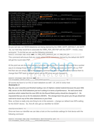 As you can see, our iSCSI datastores are being claimed by the VMW_SATP_DEFAULT_AA SATP.
So, our next step would be to associate the VMW_PSP_RR PSP with this SATP – I know, crazy
acronyms! To do that we can use the following command.
esxcli storage nmp satp set -s VMW_SATP_DEFAULT_AA -P VMW_PSP_RR
This command will ensure that any newly added iSCSI datastores claimed by the default AA SATP
will get the round robin PSP.
At this point we are done this scenario but while I was doing this I realized there might be a quicker
way to to change those PSP's on our existing LUNs. If we set associate our SATP with our PSP
first then we can simply utilized the following command on each of our datastores to force them to
change their PSP back to default (which will be RR since we just changed it).
esxcli storage nmp device set -d
t10.FreeBSD_iSCSI_Disk______000c299f1aec010_________________ -E
Of course we have to run this on each datastore as well – oh, and on every host
Scenario 3
Big Joe, your coworker just finished reading a ton of vSphere related material because his poor little
SQL server on his iSCSI datastore just isn't cutting it in terms of performance. He read some best
practices which stated that the max IOPs for the Round Robin policy should be changed to 1. He
requested that you do so for his datastore (iSCSI1). The storage team has given you the go ahead but
said not to touch any of the other datastores or your fired.
Nice, so there is really only one thing to do in this scenario – change our default max IOPs setting
for the SCSI1 device. So, first off, let's get our identifier for SCSI1
esxcfg-scsidevs -m
Once we have our identifier we can take a look on the roundrobin settings for that device with the
following command
esxcli storage nmp psp roundrobin deviceconfig get -d
t10.FreeBSD_iSCSI_Disk______000c299f1aec000_________________
 