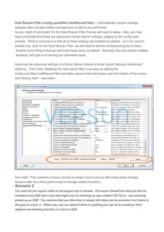 Host Rescan Filter (config.vpxd.filter.hostRescanFilter) – Automatically rescans storage
adapters after storage-related management functions are performed.
As you might of concluded it's the Host Rescan Filter that we will need to setup. Also, you may
have concluded that these are advanced vCenter Server settings, judging by the config.vpxd
prefixes. What is conclusive is that all of these settings are enabled by default – so if we need to
disable one, such as the Host Rescan Filter, we will need to set the corresponding key to false.
Another funny thing is that we won't see these setup by default. Basically they are silently enabled.
Anyways, let's get on to solving our coworkers issue.
Head into the advanced settings of vCenter Server (Home-vCenter Server Settings->Advanced
Options). From here, disabling the host rescan filter is as easy as adding the
config.vpxd.filter.hostRescanFilter and false values to the text boxes near the bottom of the screen
and clicking 'Add' – see below
And voila! That coworker of yours should no longer have to put up with those pesky storage
rescans after he's done performing his storage related functions.
Scenario 2
You work for the mayors office in the largest city in Canada. The mayor himself has told you that he
installed some SSD into a host last night and it is showing as mpx.vmhba1:C0:T0:L0 – but not being
picked up as SSD! You mention that you think that is simply SAS disks but he persists it isn't (what is
this guy on crack :)). Either way, you are asked if there is anything you can do to somehow 'trick'
vSphere into thinking that this is in fact an SSD.
 
