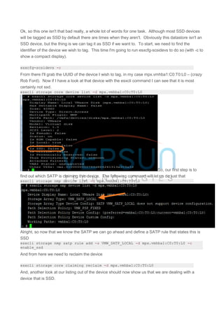 Ok, so this one isn't that bad really, a whole lot of words for one task. Although most SSD devices
will be tagged as SSD by default there are times when they aren't. Obviously this datastore isn't an
SSD device, but the thing is we can tag it as SSD if we want to. To start, we need to find the
identifier of the device we wish to tag. This time I'm going to run esxcfg-scsidevs to do so (with -c to
show a compact display).
esxcfg-scsidevs -c
From there I'll grab the UUID of the device I wish to tag, in my case mpx.vmhba1:C0:T0:L0 – (crazy
Rob Ford). Now if I have a look at that device with the esxcli command I can see that it is most
certainly not ssd.
esxcli storage core device list -d mpx.vmhba1:C0:T0:L0
So, our first step is to
find out which SATP is claiming this device. The following command will let us do just that
esxcli storage nmp device list -d mpx.vmhba1:C0:T0:L0
Alright, so now that we know the SATP we can go ahead and define a SATP rule that states this is
SSD
esxcli storage nmp satp rule add -s VMW_SATP_LOCAL -d mpx.vmhba1:C0:T0:L0 -o
enable_ssd
And from here we need to reclaim the device
esxcli storage core claiming reclaim -d mpx.vmhba1:C0:T0:L0
And, another look at our listing out of the device should now show us that we are dealing with a
device that is SSD.
 