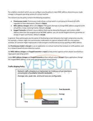 For a vSphere standard switch, you can configure security policy to reject MAC address ad promiscuous mode
changes in the guest operating system of a virtual machine.
The network security policy contains the following exceptions:
 Promiscuous mode: Promiscuous mode allows a virtual switch or port group to forward all traffic
regardless of their destinations. Default is Reject.
 MAC address changes: When set to Reject, if the guest attempts to change MAC address assigned to the
virtual NIC, it stops receiving Frames. Default is Accept
 Forged Transmits: A frame's source address field may be altered by the guest, and contain a MAC
address other than the assigned virtual NIC MAC address. you can set the forged transmits parameter to
accept or reject such frames. Default is Accept.
In general, these policies give you the option of disallowing certain behaviors that might compromise security.
For example, a hacker might use a promiscuous mode device to capture network traffic for unscrupulous
activities. Or someone might impersonate a node and gain unauthorized access by spoofing its MAC address.
Set Promiscuous mode to Accept to use an application in a virtual machine that analyzes or sniffs packets, such
as a network-based intrusion detection system.
Set MAC address changes and Forged transmits to reject to help protect against certain attacks launched by a
rogue guest operating system.
Leave MAC address changes and Forged transmits at their default values (Accept) if your applications change
the mapped MAC address, as do some operating system-based firewall.
Traffic-Shaping Policy
 