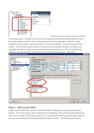 One note about the uplinks that you can't see
in the image above. I've went into each of my port groups and setup the teaming/failover to mimic
that of the standard switches. So, for the port groups that were assigned to vSwitch0, i've set
dvUplink1 and 2 as active, and 3/4 as unused. For those in vSwitch1, 3/4 are active and 1/2 are
unused. This provides us with the same connectivity as the standard switches and allows us to
segregate the traffic the exact same way that the standard switches did. This can by editing the
settings of you port group and modifying the Teaming and Failover section. See below.
Step 2 – Split up your NICs
Alright! Now that we have a shell of a distributed switch configured we can begin the migration
process. This is the process I was mentioning at the beginning of the post that can be performed a
million and one ways! This is how I like to do it. From the hosts networking configuration page, be
sure you have switched to the vSphere Distributed Switch context. The first thing we will do is
 