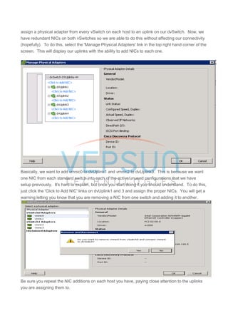 assign a physical adapter from every vSwitch on each host to an uplink on our dvSwitch. Now, we
have redundant NICs on both vSwitches so we are able to do this without affecting our connectivity
(hopefully). To do this, select the 'Manage Physical Adapters' link in the top right hand corner of the
screen. This will display our uplinks with the ability to add NICs to each one.
Basically, we want to add vmnic0 to dvUplink1 and vmnic2 to dvUplink3. This is because we want
one NIC from each standard switch into each of the active/unused configurations that we have
setup previously. It's hard to explain, but once you start doing it you should understand. To do this,
just click the 'Click to Add NIC' links on dvUplink1 and 3 and assign the proper NICs. You will get a
warning letting you know that you are removing a NIC from one switch and adding it to another.
Be sure you repeat the NIC additions on each host you have, paying close attention to the uplinks
you are assigning them to.
 