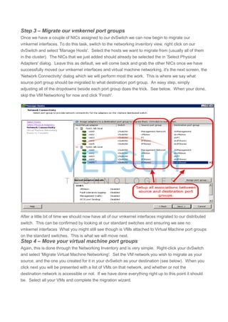 Step 3 – Migrate our vmkernel port groups
Once we have a couple of NICs assigned to our dvSwitch we can now begin to migrate our
vmkernel interfaces. To do this task, switch to the networking inventory view, right click on our
dvSwitch and select 'Manage Hosts'. Select the hosts we want to migrate from (usually all of them
in the cluster). The NICs that we just added should already be selected the in 'Select Physical
Adapters' dialog. Leave this as default, we will come back and grab the other NICs once we have
successfully moved our vmkernel interfaces and virtual machine networking, it's the next screen, the
'Network Connectivity' dialog which we will perform most the work. This is where we say what
source port group should be migrated to what destination port group. An easy step, simply
adjusting all of the dropdowns beside each port group does the trick. See below. When your done,
skip the VM Networking for now and click 'Finish'.
After a little bit of time we should now have all of our vmkernel interfaces migrated to our distributed
switch. This can be confirmed by looking at our standard switches and ensuring we see no
vmkernel interfaces What you might still see though is VMs attached to Virtual Machine port groups
on the standard switches. This is what we will move next.
Step 4 – Move your virtual machine port groups
Again, this is done through the Networking Inventory and is very simple. Right-click your dvSwitch
and select 'Migrate Virtual Machine Networking'. Set the VM network you wish to migrate as your
source, and the one you created for it in your dvSwtich as your destination (see below). When you
click next you will be presented with a list of VMs on that network, and whether or not the
destination network is accessible or not. If we have done everything right up to this point it should
be. Select all your VMs and complete the migration wizard.
 