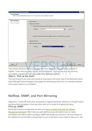 This process will have to be done for each and every virtual machine port group you wish to
migrate. In the case of autolab, Servers and Workstations. Once we are done this we have
successfully migrated all of our port groups to our distributed switch.
Step 5 – Pick up the trash!
The only thing left to do at this point would be to go back to the hosts' view of the distributed switch,
select 'Manage Physical Adapters' and assign the remaining two NICs from our standard switches
to the proper uplinks in our dvSwitch.
Netflow, SNMP, and Port Mirroring
Objective 2.1 covers off some other components in regards distributed switches so I thought I would
just group them all together in this post since there isn't a whole lot to getting the setup.
First up, SNMP
Remember a week or so ago when we went over how to manage hosts with the vSphere
Management Assistant? Well I hope you paid attention as we will need to have our hosts
connected to the vMA in order to configure SNMP (technically you could do it with any instance of
the vSphere CLI but the vMA is already there for you on the exam so you might as well use it). We
 